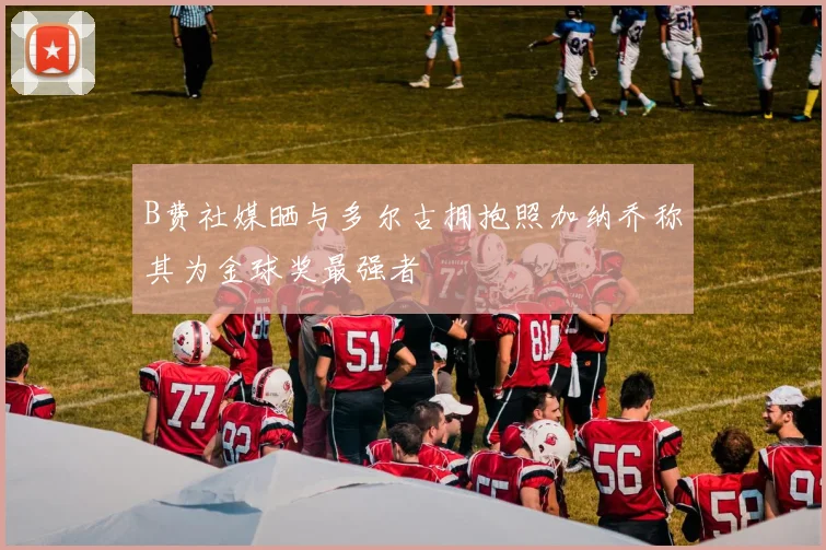 B费社媒晒与多尔古拥抱照加纳乔称其为金球奖最强者