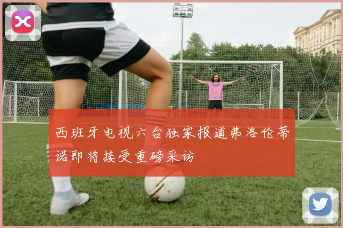 西班牙电视六台独家报道弗洛伦蒂诺即将接受重磅采访