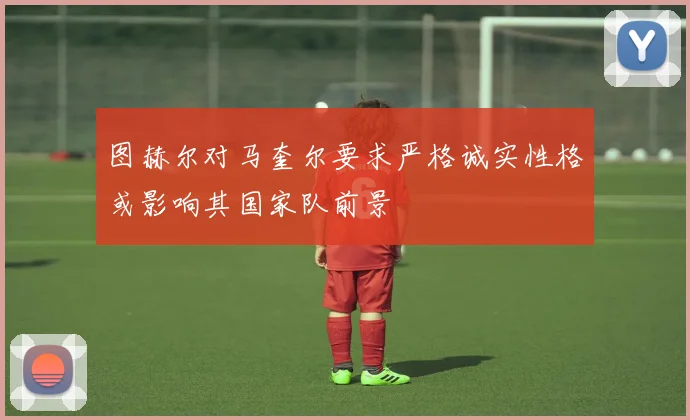 图赫尔对马奎尔要求严格诚实性格或影响其国家队前景