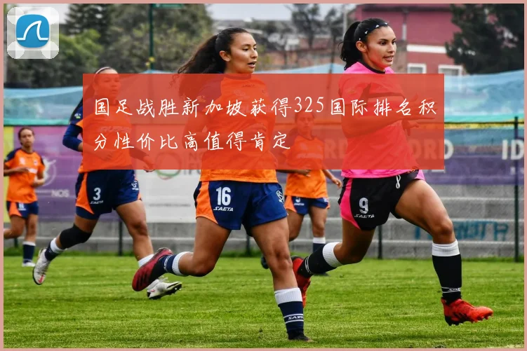 国足战胜新加坡获得325国际排名积分性价比高值得肯定