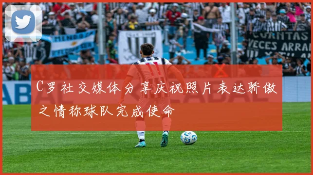 C罗社交媒体分享庆祝照片表达骄傲之情称球队完成使命