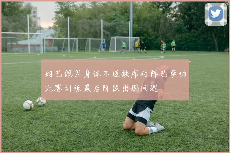 姆巴佩因身体不适缺席对阵巴萨的比赛训练最后阶段出现问题
