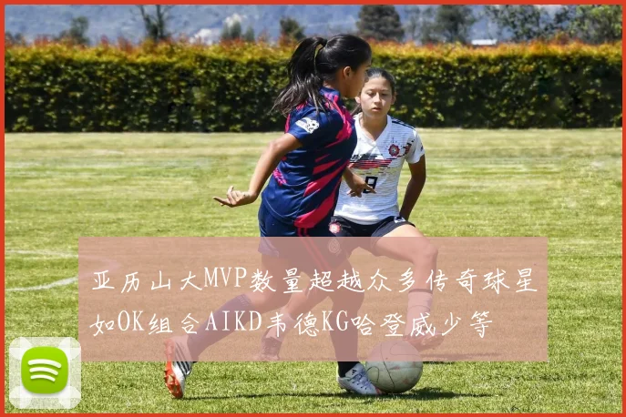 亚历山大MVP数量超越众多传奇球星如OK组合AIKD韦德KG哈登威少等