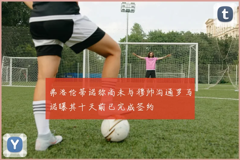 弗洛伦蒂诺称尚未与穆帅沟通罗马诺曝其十天前已完成签约