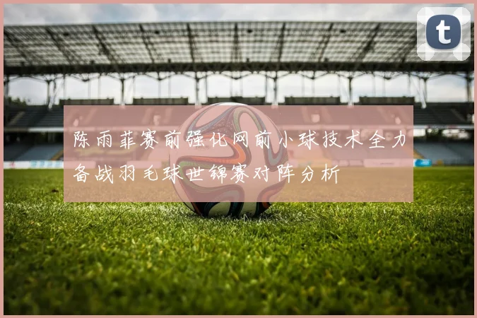 陈雨菲赛前强化网前小球技术全力备战羽毛球世锦赛对阵分析