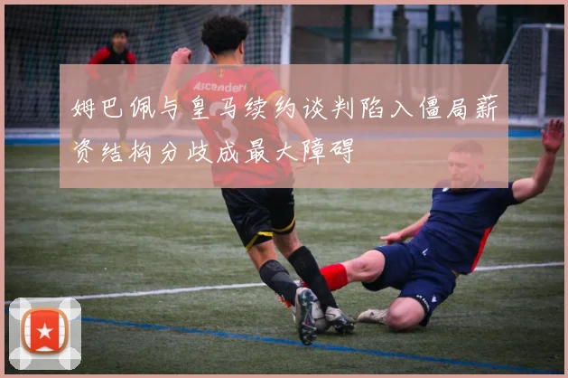 姆巴佩与皇马续约谈判陷入僵局薪资结构分歧成最大障碍